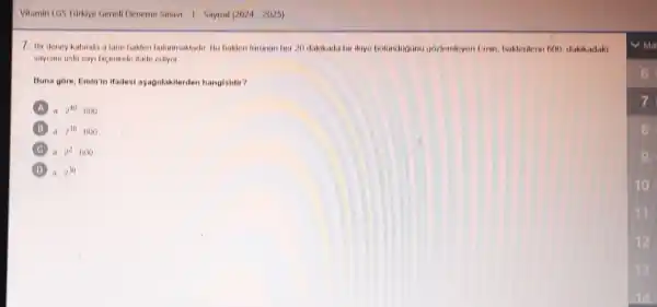 Vitamin 1G5 Tarklye Genel Deneme Sinaw 1-Sayisal (2024-2025)
7. Hir deney kabinda a lane bakteri bulummaktadir. Bu bakteri foronon box 20 dakikada bir ikiye bolondogong pozlemleyen Emin, bakterilerin 600 dakikadaki
sayism oski sayi bicininde ifade ediyor
Buna gore, Emin'in ifadesi agagidakilerden hangisidir?
A a2^40cdot 600
a.2^30-600
B a.2^2-600
D a.2^30
10
12
13