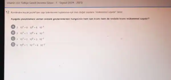 Vitamin LGS TOrkiye Geneli Deneme Sinavi - 1- Sayisal (2024-2025)
12. Kendinden kuçuk pozitif tam sayi bolenlerinin toplamina esit olan dogal saylara'mukemmel saylar"denir
Aşağida cozümlemesi verilen ondalik gosterimlerden hangisinin hem tam kismi hem de ondalik kismi mukammel sayidir?
A 2cdot 10^1+8cdot 10^0+6cdot 10^-1
B 2cdot 10^1+1cdot 10^0+4cdot 10^-1
C 1cdot 10^1+2cdot 10^0+3cdot 10^-1
D 6cdot 10^0+1cdot 10^-1+8cdot 10^-2