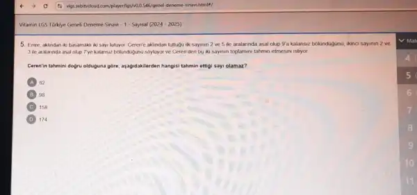 Vitamin LGS Türkiye Geneli Deneme Sinavi - 1- Sayisal (2024 - 2025)
5. Emre, aklindan iki basamaki iki sayi futuyor. Ceren'e aklindan tuttugu ilk sayinin 2 ve 5 ile aralannda asal olup 9'a kalansiz bolündüğjünG, ikinci sayinin 2 ve
3 ile aralarinda asal olup 7'ye kalansiz bolunduğunu sôyluyor ve Ceren'den bu iki sayinin toplamini tahmin etmesini istiyor
Ceren'in tahmini dogru olduguna gore, aşağidakilerden hangisi tahmin ettigi say!olamaz?
A 62
B 98
C 158
D 174
5
6
7
8
9
10
11