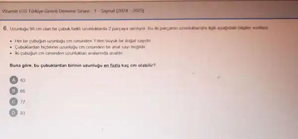 Vitamin LGS Tũrkiye Geneli Deneme Sinavi - 1 - Sayisal (2024-2025)
6. Uzunluğu 98 cm olan bir cubuk farkli uzunluklarda 2 parçaya aynilyor. Bu iki parcanin uzunluklanyla ilgil aşagidaks bilgiler verifyor
- Her bir cubugun uzunluğu cm cinsinden 1'den búyuk bir dogal sayidir
Cubuklardan hiçbirinin uzunluğu cm cinsinden bir asal sayi degildir.
- Iki cubugun cm cinsinden uzunluklari aralarinda asaldir
Buna gore, bu cubuklardan birinin uzunlugu en fazla kaç cm olabilir?
A 63
B 65
C 77
D 83