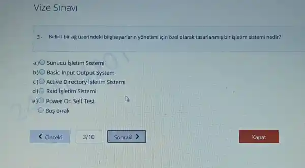 Vize Sinavi
3. Belirli bir ag üzerindeki bilgisayarlarin yōnetimi için 6zel olarak tasarlanmiş bir işletim sistemi nedir?
Sunucu Işletim Sistemi
b) Basic Input Output System
Active Directory Işletim Sistemi
Raid Isletim Sistemi
e) Power On Self Test
Bos birak