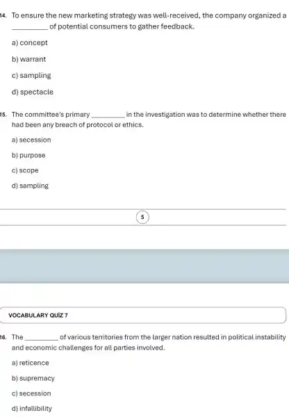 VOCABUL ARY QUIZ 7
14. To ensure the new marketing strategy was well!-received, the company organized a
__ of potential consumers to gather feedback.
a) concept
b) warrant
c) sampling
d) spectacle
15. The committee's primary __ in the investigation was to determine whether there
had been any breach of protocol or ethics.
a) secession
b) purpose
c) scope
d) sampling
5
16. The __ of various territories from the larger nation resulted in political instability
and economic challenges for all parties involved.
a) reticence
b) supremacy
c) secession
d) infallibility