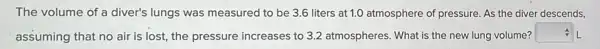 The volume of a diver's lungs was measured to be 3.6 liters at 1.0 atmosphere of pressure. As the diver descends,
assuming that no air is lost, the pressure increases to 3.2 atmospheres. What is the new lung volume?
square