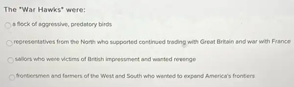 The "War Hawks" were:
a flock of aggressive predatory birds
representatives from the North who supported continued trading with Great Britain and war with France
sailors who were victims of British impressment and wanted revenge
frontiersmen and farmers of the West and South who wanted to expand America's frontiers