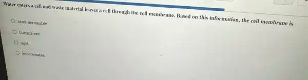 Water enters a cell and waste material leaves a cell through the cell membrane. Based on this information, the cell membrane is
semi-permeable
transparent.
rigid.
impermeable.