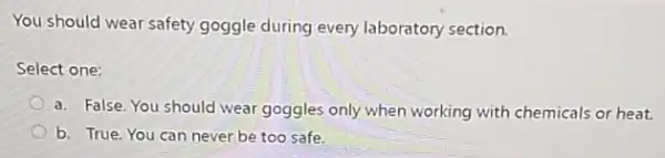 You should wear safety goggle during every laboratory section.
Select one:
a. False. You should wear goggles only when working with chemicals or heat.
b. True. You can never be too safe.