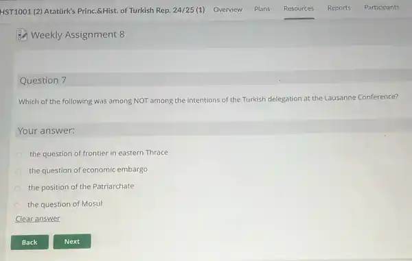 Weekly Assignment 8
Question 7
Which of the following was among NOT among the intentions of the Turkish delegation at the Lausanne Conference?
Your answer:
the question of frontier in eastern Thrace
the question of economic embargo
the position of the Patriarchate
the question of Mosul
Clear answer