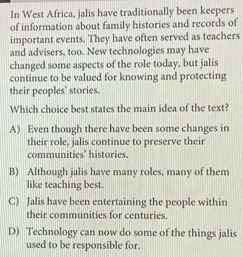 In West Africa, jalis have traditionally been keepers
of information about family histories and records of
important events. They have often served as teachers
and advisers, too. New technologies may have
changed some aspects of the role today, but jalis
continue to be valued for knowing and protecting
their peoples' stories.
Which choice best states the main idea of the text?
A) Even though there have been some changes in
their role, jalis continue to preserve their
communities' histories.
B) Although jalis have many roles, many of them
like teaching best.
D Jalis have been entertaining the people within
their communities for centuries.
D) Technology can now do some of the things jalis
used to be responsible for.