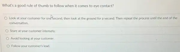 What's a good rule of thumb to follow when it comes to eye contact?
Look at your customer for one'second, then look at the ground for a second. Then repeat the process until the end of the
conversation.
Stare at your customer intensely.
Avoid looking at your customer.
Follow your customer's lead