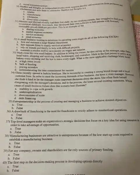 wholesalers and sells them do consumers Baubles and Bangles is a
an independent jewelry store acquires jewetry and accessories from producers and
a. retailer.
b. manufacturer.
e wholesaler.
14. social entrepreneurships
d. direct sales company. 31) Menami and Michael recently had their first child As two working parents they struggled to find good.
childcare. As a result they developed their own software to link parents with licensed,
reasonably priced childcare providers This is an example of the
a. sharing economy.
b. market segment economy.
c. service economy,
d. retail economy.
32) A small business wanting to minimize its operating costs might do all of the following EXCEPT
a. hire and maintain a large finance department.
b. hire separate firms to supply services as needed.
c. rely on friends and family to help with difficult projects.
d. maintain a smaller staff to save money on wages and salaries.
33) Mark owns his own small bakery. In addition to being the owner, he also serves as the manager, sales force,
head baker, shipping and receiving clerk, bookkeeper, and custodian. Mark is the first person to arrive at the
bakery every morning and the last to leave every night. What is the most applicable challenge Mark faces?
a. a high stress levels
b. lack of funding
c. pricing mistakes
d. underestimating the time commitment for success
34) Elana recently opened a fashion boutique. She is successful in creating a strong brand image and a loyal
customer base. In order to meet the increasing demands of her business, she hires a store manager However.
she finds it hard to let the manager make important decisions about the store. She often finds herself
disagreeing with the manager's decisions, and in the process ,she loses several existing customers. Which
cause of small-business failure does this scenario best illustrate?
a. inability to cope with growth
b. undercapitalization
c. diseconomies of scale
d. debt financing
35) Entrepreneurship is the process of creating and managing a business to achieve desired objectives.
a.True
b. False
36) A drawback of franchising is the need for franchisees to strictly adhere to standardized operations.
a. True
b. False
37) Top-level managers make an organization's strategic decisions that focus on a key idea for using resources in
order to take advantage of opportunities.
a. True
b. False
38) Manufacturing businesses are attractive to entrepreneurs because of the low start-up costs required to
establish a manufacturing business.
a. True
b. False
39) For any company.owners and shareholders are the only sources of primary funding.
a. True
b. False
40) The first step in the decision-making process is developing options directly
a. True
b. False
coon uou