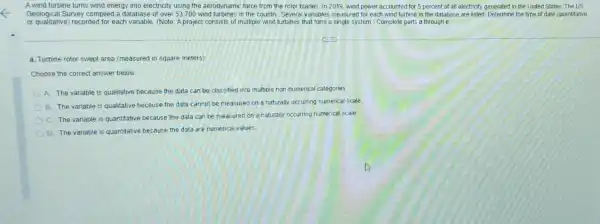 A wind turbine turns wind energy into electricity using the aerodynamic force from the rotor blades In 2019, wind power accounted for 5 percent of all electricity generated in the United States The US
Geological Survey compiled a database of over 53700 wind turbines in the country. Several variables measured for each wind turbine in the database are listed. Determine the type of data (quantitative
or qualitative) recorded for each variable. (Note: A project consists of multiple wind turbines that form a single system.) Complete parts a through e.
a. Turbine rotor swept area (measured in square meters)
Choose the correct answer below
A. The variable is qualitative because the data can be classified into multiple non-numerical categories
B
The variable is qualitative because the data cannot be measured on a naturally occurring numerical scale
C.
The variable is quantitative because the data can be measured on a naturally occurring numerical scale.
D
The variable is quantitative because the data are numerical values