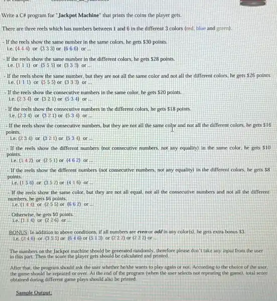 Write a C# program for"Jackpot Machine" that prints the coins the player gets.
There are three reels which has numbers between 1 and 6 in the different 3 colors (red. blue and green).
-If the reels show the same number in the same colors, he gets 30 points.
i.e. (4 4 4) or (333) or (666) or __
-If the reels show the same number in the different colors, he gets 28 points
i.e. (111) or (555) or (333) or __
- If the reels show the same number, but they are not all the same color and not all the different colors, he gets 26 points.
1.e. (1 1 1) or (5 5 5) or (333) or __
- If the reels show the consecutive numbers in the same color, he gets 20 points.
Le (234) or (321) or (5 3 4) or __
If the reels show the consecutive numbers in the different colors, he gets 18 points.
Le. (234) or (321) or (5 3 4) or __
-If the reels show the consecutive numbers, but they are not all the same color and not all the different colors, he gets
 16
points
1.e. (234) or (321) or (5 3 4) or __
If the reels show the different numbers (not consecutive numbers, not any equality) in the same color, he gets 10
points.
1.e. (1,42) or (2 5 1) or (462) or __
If the reels show the different numbers (not consecutive numbers, not any equality) in the different colors, he gets 8
points
1.e. (156) or (352) or (4 16) or __
If the reels show the same color, but they are not all equal, not all the consecutive numbers and not all the different
numbers, he gets S6 points.
i.e. (1,44) or (255) or (662) or __
Otherwise, he gets so points.
i.e. (114) or (226) or __
BONUS: In addition to above conditions, if all numbers are even or odd in any color(s)he gets extra bonus 3.
1.e. (2,46) or (355) or (646) or (5 13) or (222) or (222) or . __
The numbers on the Jackpot machine should be generated randomly, therefore please don't take any input from the user
in this part. Then the score the player gets should be calculated and printed.
After that, the program should ask the user whether he/she wants to play again or not According to the choice of the user.
the game should be repeated or over. At the end of the program (when the user selects not repeating the game), total score
Sample Output: