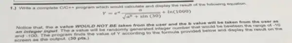 Write a complete C/C+C
program which would calculate and display the result of the following equation.
Y=e^a(a)/(sqrt (a^b)+sin(30))+ln(1000)
Notice that, the a value WOULD NOT BE taken from the user and the b value will be taken from the user as
an integer input. The a value will be randomly ganerated integer number be bewteen the range of
-10
and -100
The program finds the value of Y according to the formula provided below and display the result on the
screen as the output (30 pts.)