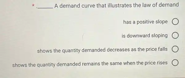 x __ A demand curve that illustrates the law of demand
has a positive slope
is downward sloping
shows the quantity demanded decreases as the price falls
shows the quantity demanded remains the same when the price rises