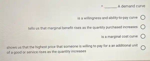 x __ A demand curve
is a willingness -and-ability-to-pay curve
tells us that marginal benefit rises as the quantity purchased increases
is a marginal cost curve
shows us that the highest price that someone is willing to pay for a an additional unit
of a good or service rises as the quantity increases