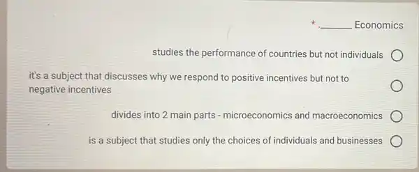 x __ Economics
studies the performance of countries but not individuals
it's a subject that discusses why we respond to positive incentives but not to
negative incentives
divides into 2 main parts - microeconomics and macroeconomics
is a subject that studies only the choices of individuals and businesses