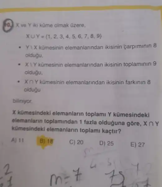 ) X ve Y iki küme olmak üzere,
Xcup Y= 1,2,3,4,5,6,7,8,9 
Yvert X kümesinin elemanlarindan ikisinin carpiminin 8
oldugu,
X1Y kümesinin elemanlarindan ikisinin toplaminin 9
oldugu,
Xcap Y	manlarindan ikisinin farkinin 8
oldugu
biliniyor.
X kümesindeki elemanlarin toplami Y kümesindeki
elemanlarin toplamindan 1 fazla olduguna gore, Xcap Y
kümesindeki elemanlarin toplam kaçtir?
A) 11
B) 18
C) 20
D) 25
E) 27