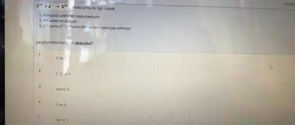 X^2++e^-arrow X^1+
reaksiyonu ile ilgili olarak;
1. Kimyasal ozellikleri degismemiştir
2. x^2+ elektron almiştir.
x^2+ iyonu x^1+iy onuna dôn işurken iyon capi artmistir.
yargilarindan hangi.cri dogrudur?
1
2 ve 3
2
1,2 ve 3
3
Yalniz 3
4
1 ve 3
5
Yainiz 1