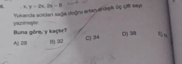 x,y=2x,2x-8
Yukanda soldan sağa doğru artar ardisik tie gift say
yazilmiştir.
Buna gore, y kaçtir?
A) 28
B) 32
C) 34
D) 38
E) 44