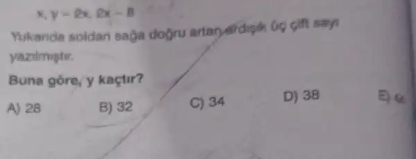 x,y=2x,2x-8
Yukanda soldan saga dogru artar ardigik Gig gift says
yazilmiştir.
Buna gore, y kaçtir?
A) 28
B) 32
C) 34
D) 38
E) 44