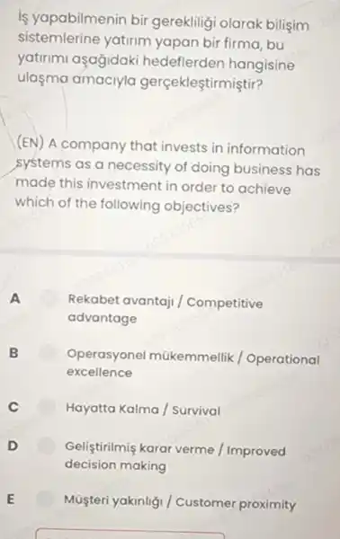 is yapabilmenin bir gereklilig olarak bilişim
sistemlerine yatirim yapan bir firma, bu
yatirimi açagidaki hedeflerden hangisine
ulaşma amaciyla gerçekleştirmiştir?
(EN) A company that invests in information
systems as a necessity of doing business has
made this investment in order to achieve
which of the following objectives?
A	Rekabet avantaji / Competitive
advantage
B	Operasyonel mũkemmellik / Operational
excellence
c	Hayatta Kalma /Survival
D	Geliştirilmiş karar verme / Improved
decision making
Müşteri yakinliç / Customer proximity