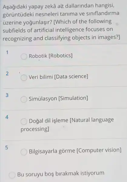 yapay zekâ alt dallarindan hangisi,
gorüntúdeki nesneleri tanima ve siniflandirma
uzerine yogunlaşir?[Which of the following
subfields of artificial intelligence focuses on
recognizing and classifying objects in images?]
Robotik [Robotics]
Veri bilimi [Data science]
3
Simúlasyon [Simulation]
Dogal dil isleme [Natural language
processing]
5
Bilgisayarla gorme [Computer vision]
) Bu soruyu bos birakmak istiyorum