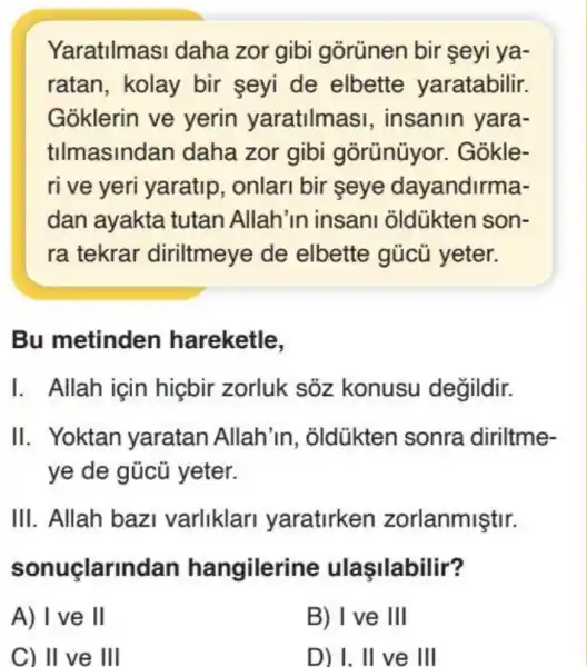 Yaratilmasi daha zor gibi gorünen bir seyi ya-
ratan, kolay bir seyi de elbette yaratabilir.
Goklerin ve yerin yaratilmasi , insanin yara-
tilmasindan daha zor gibi gorünüyor. Gokle-
ri ve yeri yaratip , onlari bir seye dayandirma-
dan ayakta tutan Allah'in insani oldükten son-
ra tekrar diriltmeye de elbette gúcú yeter.
Bu metinden hareketle,
I. Allah için hiçbir zorluk sõz konusu değildir.
II. Yoktan yaratan Allah'in , oldükten sonra diriltme-
ye de gủcủ yeter.
III. Allah bazi varliklari yaratirken zorlanmiştir.
sonuçlarino lan hangilerine ulasilabilir?