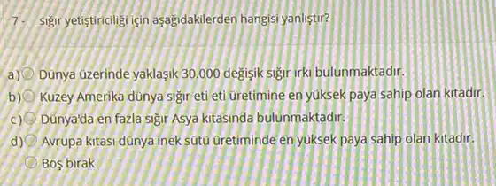 yetistiricligi icin asagidakilerden hangisi yanlistir?
a) Dunya uzerinde yaklasik30,000 degisik sigir irki bulunmaktadir.
b) Kuzey Amerika dünya Sigir eti eti uretimine en yuksek paya sahip olan kitadir.
c) Dúnya'da en fazla Sigir Asya kitasinda bulunmaktadir,
d) Avrupa kitasi dünya inek sutu uretiminde enyuksek paya sahip olan kitadir.
Bos birak