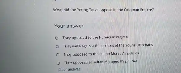 What did the Young Turks oppose in the Ottoman Empire?
Your answer:
They opposed to the Hamidian regime.
They were against the policies of the Young Ottomans.
They opposed to the Sultan Murat V's policies
They opposed to sultan Mahmud II's policies.
Clear answer