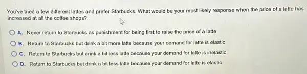 You've tried a few different lattes and prefer Starbucks. What would be your most likely response when the price of a latte has
increased at all the coffee shops?
A. Never return to Starbucks as punishment for being first to raise the price of a latte
B. Return to Starbucks but drink a bit more latte because your demand for latte is elastic
C. Return to Starbucks but drink a bit less latte because your demand for latte is inelastic
D. Return to Starbucks but drink a bit less latte because your demand for latte is elastic