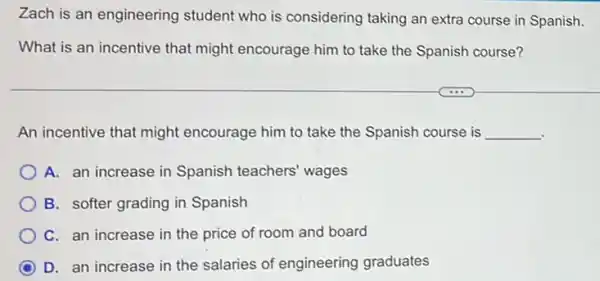 Zach is an engineering student who is considering taking an extra course in Spanish.
What is an incentive that might encourage him to take the Spanish course?
An incentive that might encourage him to take the Spanish course is __
A. an increase in Spanish teachers' wages
B. softer grading in Spanish
C. an increase in the price of room and board
D. an increase in the salaries of engineering graduates