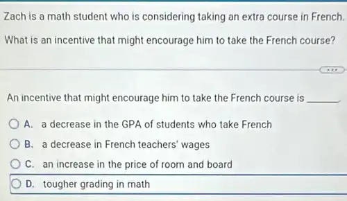 Zach is a math student who is considering taking an extra course in French.
What is an incentive that might encourage him to take the French course?
An incentive that might encourage him to take the French course is __
A. a decrease in the GPA of students who take French
B. a decrease in French teachers' wages
C. an increase in the price of room and board
D. tougher grading in math