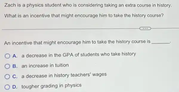 Zach is a physics student who is considering taking an extra course in history.
What is an incentive that might encourage him to take the history course?
An incentive that might encourage him to take the history course is __
A. a decrease in the GPA of students who take history
B. an increase in tuition
C. a decrease in history teachers' wages
D. tougher grading in physics