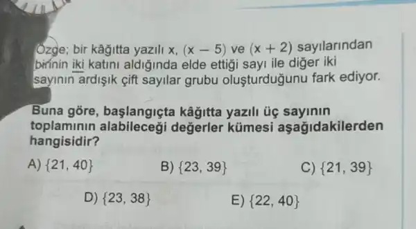 Ôzge; bir kâğitta yazili x, (x-5)ve(x+2) sayllarindan
birínin iki katini aldiğinda elde ettigi sayi ile diger iki
sayinin ardişik cift sayilar grubu oluşturdugunu fark ediyor.
Buna góre , başlangiçta kâğitta yazili ủe sayinin
toplaminin degerler kümesi aşağidakilerden
hangisidir?
A)  21,40 
B)  23,39 
C)  21,39 
D)  23,38 
E)  22,40