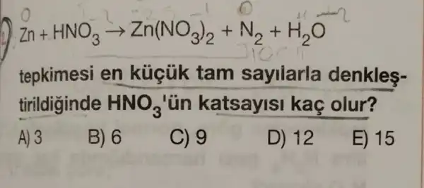 Zn+HNO_(3)arrow Zn(NO_(3))_(2)+N_(2)+H_(2)O
tepkimesi en küçük tam s ayilarla denkles-
tirildiginde HNO_(3) 'ün ka tsayisi kaç olur?
A) 3
B) 6
C) 9
D) 12
E) 15