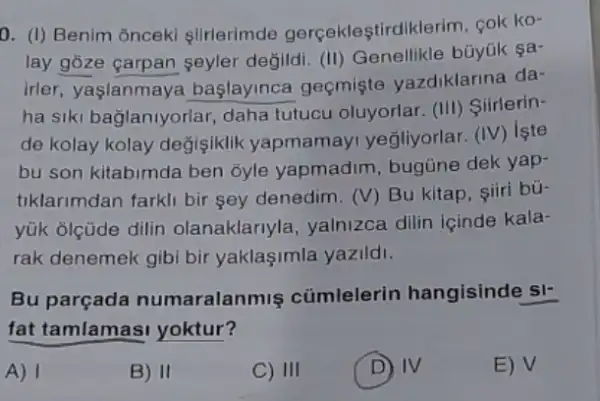 0. (I) Benim onceki slirlerimde gerçekleştirdiklerim, cok ko-
lay gōze çarpan seyler degildi. (II)büyük sa-
irler, yaşlanmaya başlayinca geçmişte vazdiklarina da-
ha siki bağlaniyorlar daha tutucu oluyorlar.(III) Siirlerin-
de kolay kolay değisiklik yapmamayi yeğliyorlar (IV) işte
bu son kitabimda ben ōyle yapmadim , bugüne dek yap-
tiklarimdan farkli bir sey denedim. (V) Bu kitap, siiri bü-
yük olçüde dilin olanaklariyla, yalnizca dilin içinde kala-
rak denemek gibi bir yaklaşimla yazildi.
Bu parçada numaralanmis cümlelerin hangisinde si-
fat tamlamas yoktur?
A)
B) II
C) III
D IV
E) surd