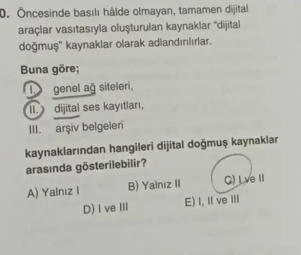 0. Ôncesinde basili hâlde olmayan , tamamen dijital
araçlar vasitasiyla oluşturulan kaynaklar "dijital
doğmus" kaynaklar olarak adlandirilirlar.
Buna gore;
(1.) genel ag siteleri,
(II.) dijital ses kayitlari,
III. arsiv belgeleri
kaynaklarin dan hangileri dijital doğmuş kaynaklar
arasinda gosterilebilir?
A) Yalniz I
B) Yalniz II
C) Lve II
D) I ve III
E) I, II ve III