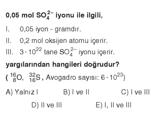 0,05 mol SO_(4)^2- iyonu ile ilgili,
I . 0,05 iyon - gramdir.
II . 0,2 mol oksijen atomu icerir.
Ill 3cdot 10^22 tane SO_(4)^2- iyonu içerir.
yargilarlnc lan hangileri doğrudur?
(} 16 8)
A) Yalniz I
B) I ve II
C) I've III
D) II ve III
E) I, II ve III