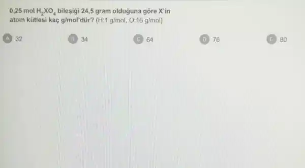 0,25 mol H_(2)times O_(4) bileşigi 24,5 gram olduguna gõre X'in
atom kütlesi kaç g/mol'dir ? (H:1g/mol,O:16g/mol)
A 32
B 34
C 64
(D) 76
E 80