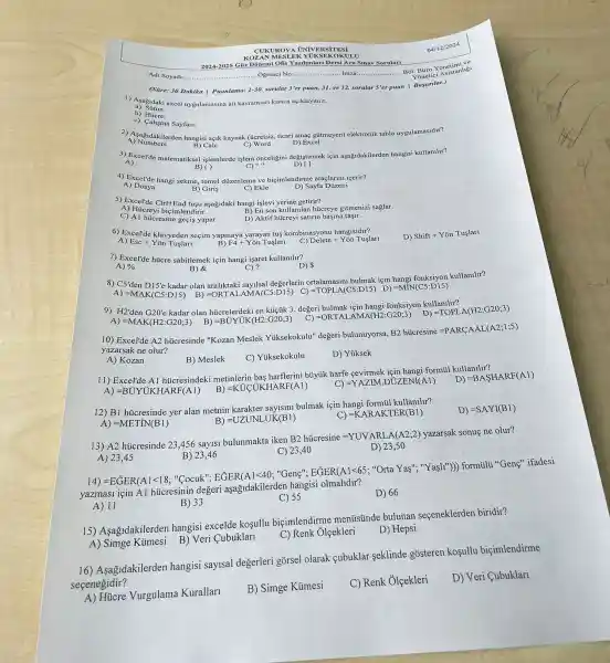 04/12/2024
KOZAN MESLEK YUKSEK OKULU
2024-2025 Giz Dõnemi Ofis Yazilmlar Dersi Ara Sinav Sorular
Adi Soyadi:	..........Ogrenci No:Imza: __ Bol: Büro Y Asistanligi Burtici Asistanligi
(Süre: 30 Dakika | Puanlama: 1-30. sorular 3 er puan, 31. ve 32. sorular 5'er puan I Başarilar.)
1) Asagidaki excel uygulamasina ait kavramlari kisaca açiklaymiz.
a) Sutun:
b) Hucre:
c) Calişma Sayfasi:
2) Asagidakilerden hangisi açik kaynak (úcretsiz, ticari amaç gütmeyen) elektronik tablo uygulamasidir?
A)Numbers
B) Calc	C) Word	D) Excel
3) Excel'de matematiksel işlemlerde işlem onceligini degistirmek için aşağidakilerden hangisi kullanilir?
A):
B) ( )	C) is	D) []
4) Excel'de hangi sekme temel düzenleme ve biçimlendirme araçlarini icerir?
A)Dosya
B) Giris	C) Ekle	D) Sayfa Dúzeni
5) Excel'de Ctrl+End tugu aşağidaki hangi işlevi yerine getirir?
A) Hücreyi biçimlendirir.
B) En son kullanilan hücreye gitmenizi saglar.
C) Al hücresine geçis yapar.
D) Aktif hücreyi satirin başina taçir.
6) Excel'de klavyeden seçim yapmaya yarayan tus kombinasyonu hangisidir?
B) F4+Yon Tuslari
D) Shift+Ydot (O)n Tuslarl
A) Esc+Y on Tuslarl
C) Delete+Ydelta n Tuslari
7) Excel'de hủcre sabitlemek için hangi isaret kullanilir?
C)?
A) % 
D)
8) C5'den D15'e
kadar olan araliktaki sayilsal değerlerin ortalamasimi bulmak için kullanilir?
A) =MAK(C5:D15)
=TOPLA(C5:D15) D) =MN(C5:D15)
B) =ORTALAMA(C5:D15) C)
9) H2'den G20'e
kadar olan húcrelerdeki en küçúk 3. değeri bulmak için hangi fonksiyon kullanilir?
A) =MAK(H2:G20;3) B) =BUYUK(H2:G20;3) C) =ORTALAMA(H2:G20;3) D)
=TOPLA(H2:G20;3)
10) Excel'de A2 hủcresinde "Kozan Meslek Yuksekokulu'değeri bulunuyorsa,
B2hicresine=PARCAAL(A2;1;5)
yazarsak ne olur?
A) Kozan
B) Meslek
C) Yủksekokulu
D) Yuksek
11) Excel'de Al hủcresindeki metinlerin bas harflerini bủyúk harfe cevirmek formül kullanilir?
A) =BUYUKHARF(Al) B) =KUCUKHARF(A1)
D) =BASHARF(A1)
C) =YAZIM.DUZENI(A1)
12) B1 hủcresinde yer alan metnin bulmak için hangi formil kullanilir?
D) =SAYI(B1)
A) =METN(B1)
B) =UZUNLUK(B1)
C) =KARAKTER(B1)
13) A2 hücresinde 23456 say1si bulunmakta iken
B2hicresine=YUVARLA(A2;2)
yazarsak sonuç ne olur?
B) 23,46
C) 23,40
D) 23,50
A) 23.45
A. going to forty.
yazmasi için Al hủcresinin degeri aşağdakilerden hangisi olmahdir?
A) 11
B) 33
C) 55
D) 66
15) Asagidakilerden hangisi excelde koşullu biçimlendirme menüsünde bulunan seçeneklerden biridir?
A) Simge Kümesi B) Veri Cubuklari
C) Renk Olçekleri
D) Hepsi
16) Asagidakilerden hangisi sayisal degerleri gorsel olarak cubuklar seklinde gosteren kosullu biçimlendirme
secenegidir?
D) Veri Cubuklari
Vurgulama Kurallari
B) Simge Kümesi
C) Renk Olçekleri