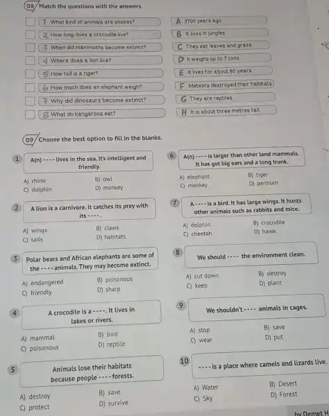 (08/Match the questions with the answers.
square  1 What kind of animals are snakes?
square  2 How long does a crocodile live?
square  When did mammoth:become extinct?
square  Where does a lion live?
square  How tall is a tiger?
square  6 How much does an elephant weigh?
square  Why did dinosaurs become extinct?
square  8 What do kangaroos eat?
A 3700 years ago.
B It lives in jungles
C They eat leaves and grass
D It weighs up to 7 tons.
E It lives for about 80 years
F Meteors destroyed their habitats
G They are reptiles
H It is about three metres tall.
(09) /Choose the best option to fill in the blanks.
1
A(n) __ lives in the sea .It's intelligent and
friendly.
A) rhino
B) owl
C) dolphin
D) monkey
2
A lion is a carnivore. It catches its prey with
its __
A) wings
B) claws
C tails
D) habitats
3
Polar bears and African elephants are some of
the __ animals. They may become extinct.
A) endangered
B) poisonous
C) friendly
D) sharp
4
A crocodile is a
__ It lives in
lakes or rivers.
A) mammal
B) bird
C) poisonous
D) reptile
5
Animals lose their habitats
because people
__ forests.
A) destroy
B) save
C) protect
D) survive
A(n) __ is larger than other land mammals.
It has got big ears and a long trunk.
A) elephant
B) tiger
C) monkey
D) penhuin
A __ is a bird. It has large wings. It hunts
other animals such as rabbits and mice.
A) 'dolphin
B) crocodile
C) cheetah
D) hawk
8
We should __ the environment clean.
A) cut down
B) destroy
C) keep
D) plant
9
We shouldn't
__ animals in cages.
A) stop
B) save
C) wear
D) put
10
__ is a place where camels and lizards live.
A) Water
B) Desert
C) Sky
D) Forest
by Demet H