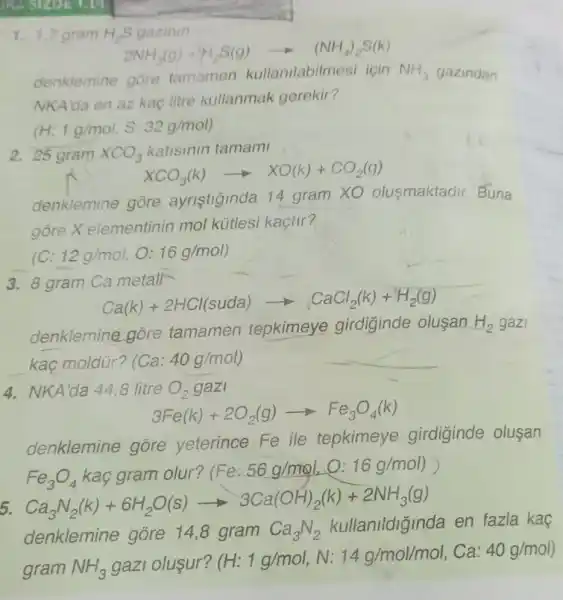 1. 1,7 gram H_(2)S gazinin
2NH_(3)(g)+H_(2)S(g)arrow (NH_(4))_(2)S(k)
denklemine gore tamamen kullanilabilmes icin NH_(3) gazindan
NKAlda en az kaç litre kullanmak gerekir?
(H 1g/mol,S:32g/mol)
2. 25 gram XCO_(3) katisinin tamami
XCO_(3)(k)arrow XO(k)+CO_(2)(g)
denklemine gore ayristiginda 14 gram XO olusmaktadir Buna
gore X elementinin mol kútlesi kaçtir?
(C: 12g/mol O: 16g/mol)
3. 8 gram Ca metall
Ca(k)+2HCl(suda)arrow CaCl_(2)(k)+H_(2)(g)
denklemine góre tamamen tepkimeye girdiginde olusan H_(2) gazi
kaç moldür? (Ca:40g/mol)
4. NKA'da 448 litre O_(2) gazi
3Fe(k)+2O_(2)(g)arrow Fe_(3)O_(4)(k)
denklemine gore yeterince Fe ile tepkimeye girdiginde olusan
Fe_(3)O_(4)kgarmolur?(Fe:56g/mol)O(1)g(mol) Ca_(3)N_(2)(k)+6H_(2)O(s)arrow 3Ca(OH)_(2)(k)+2NH_(3)(g)
5.
en fazla kaç
denklemine gore 14,8 gram Ca_(3)N_(2)
gram NH_(3) gazi oluşur?
(H:1g/mol,N:14g/mol/mol,Ca:40g/mol)