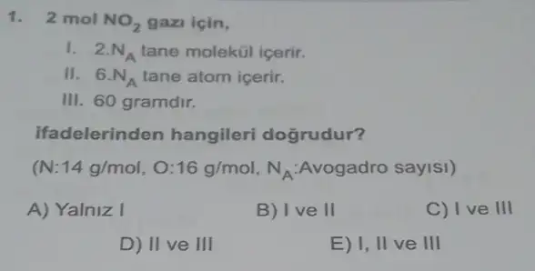 1. 2 mol NO_(2) gazi için,
I. 2.N_(A) tane molekül içerir.
II. 6.N_(A) tane atom içerir.
III. 60 gramdir.
ifadelerinden hangileri dogrudur?
(N:14g/mol,O:16g/mol,N_(A):Avogadro saylsl)
A) Yalniz I
B) Ive 11
C) I ve III
D) II ve III
E) I, II ve III