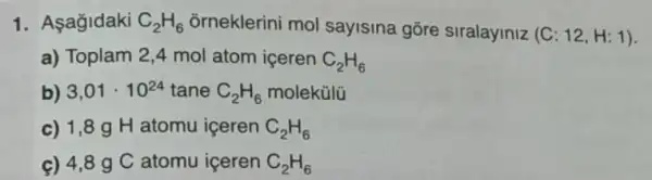 1. Aşagidaki C_(2)H_(6) õrneklerini mol sayisina gore siralayiniz (C:12,H:1)
a) Toplam 2,4 mol atom içeren C_(2)H_(6)
b) 3,01cdot 10^24 tane C_(2)H_(6) molekülü
c) 1,89 H atomu iceren C_(2)H_(6)
ç) 4,89 C atomu iceren C_(2)H_(6)