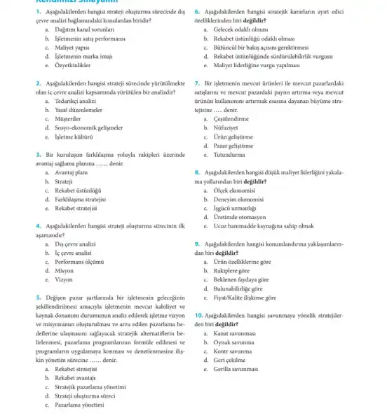 1. Aşağidakilerden hangisi stratej oluşturma sürecinde dí
cevre analizi baglamindaki konulardan biridir?
a. Dağitum kanal sorunlari
b. Igletmenin satis performansi
c. Maliyet yapisi
d. Işletmenin marka imaji
e. Ozyetkinlikler
2. Asağdakilerden hangisi stratej sürecinde yürütũlmekte
olan iç cevre analizi kapsaminda yürütũlen bir analizdir?
a. Tedarikçi analizi
b. Yasal düzenlemeler
c. Müşteriler
d. Sosyo-ekonomik gelismeler
e. Isletme kültũrü
3. Bir kurulusun farkllasma yoluyla rakipleri üzerinde
avantaj saglama planina __ denir.
a. Avantaj plan
b. Strateji
c. Rekabet tistinlügu
d. Farklilaşma stratejisi
e. Rekabet stratejisi
4. Asajidakilerden hangisi stratej oluşturma sürecinin ilk
aşamasidir?
a. Dis cevre analizi
b. If cevre analizi
c. Performans olçümũ
d. Misyon
e. Vizyon
5. Degisen pazar sartlarunda bir işletmenin geleceginin
sekillendirilmesi amaciyla işletmenin mevcut kabiliyet ve
kaynak donanimi durumunun analiz edilerek işletme vizyon
ve misyonunun olusturulmasi ve arzu edilen pazarlama he
deflerine ulasmasimi saglayacak stratejik alternatiflerin be-
lirlenmesi, pazarlama programlarinin formüle edilmesi ve
programlarin uygulamaya konmasi ve denetlenmesine ilis
kin yōnetim sürecine __ denir.
a. Rekabet stratejisi
b. Rekabet avantaji
c. Stratejik pazarlama yōnetimi
d. Strateji oluşturma streci
e. Pazarlama yõnetimi
6. Aşağidakilerden hangisi stratejik kararlarin ayurt edici
ozelliklerinden biri degildir?
a. Gelecek odakh olmasi
b. Rekabet üstinlugu odakh olmasi
c. Bütinciil bir bakis açisini gerektirmesi
d. Rekabet üstũnlügũnde sürdürülebilirlik vurgusu
e. Maliyet liderligine vurgu yapilmasi
7. Bir işletmenin mevcut tirtinleri ile mevcut pazarlardaki
satisjarimi ve mevcut pazardaki payini artirma veya mevcut
Grünün kullanimini artirmak esasina dayanan büyüme stra-
tejisine __ denir.
a. Cesitlendirme
b. Nüfuziyet
c. Urün geliştirme
d. Pazar geliştirme
e. Tutundurma
8. Asagidakilerden hangisi dúişuk maliyet liderligini yakala-
ma yollarindan biri değildir?
a. Olcek ekonomisi
b. Deneyim ekonomisi
c. Isgücủ uzmanhğ
d. Uretimde otomasyon
e. Ucuz hammadde kaynağina sahip olmak
9. Asagidakilerden hangisi konumlandirma yaklaşumlarin-
dan biri degildir?
a. Urũn ozelliklerine gõre
b. Rakiplere gore
c. Beklenen faydaya gõre
d. Bulunabilirlige gõre
e. Fiyat/Kalite iligkinse gõre
10. Aşağidakilerden hangisi savunmaya yōnelik stratejiler-
den biri değildir?
a. Kanat savunmasi
b. Oynak savunma
c. Kontr savunma
d. Geri cekilme
e. Gerilla savunmasi