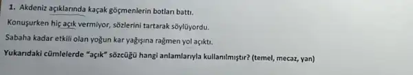 1. Akdeniz açiklarinda kaçak gōçmenlerin botlan batti.
Konusurken hiç açik vermiyor, sõzlerini tartarak soylüyordu.
Sabaha kadar etkili olan yogun kar yağişina ragmen yol açikti.
Yukaridaki cümlelerde "açik" sõzcügủ hangi anlamlarnyla kullanilmiştri (temel, mecaz, yan)