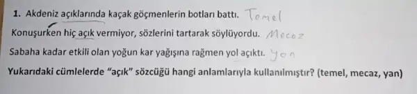 1. Akdeniz açiklarinda kaçak goçmenlerin botlari batti.
Konusurken hiç açik vermiyor, sõzlerini tartarak sõylũyordu.
Sabaha kadar etkili olan yogun kar yagişina ragmen yol açikti.
Yukaridaki cümlelerde "açik" sõzcủgủ hangi anlamlariyla kullanilmiştir? (temel mecaz, yan)