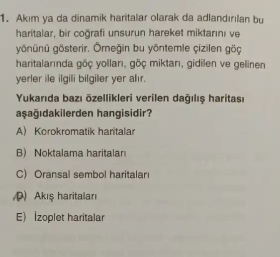 1. Akim ya da dinamik haritalar olarak da adlandirilan bu
haritalar, bir cografi unsurun hareket miktarini ve
yōnünü gosterir . Ômeğin bu yõntemle cizilen góc
haritalarinda góc yollari , gốc miktari, gidilen ve gelinen
yerler ile ilgili bilgiler yer alir.
Yukarida bazi ozellikleri verilen dağiliş haritasi
aşağidakile den hangisidir?
A) Korokromatik haritalar
B) Noktalama haritalari
C) Oransal sembol haritalar
A) Akiş haritalari
E) izoplet haritalar