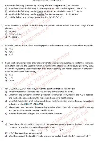 1) Answer the following questions by showing electron configuration (spdf notation).
a) Identify which of the following is paramagnetic and which is diamagnetic:I, Na, K", Zn.
b) Which of the following has the largest number of unpaired electrons.P, Cu, Ar, Cs.
c) Which of the following has the smallest first ionization energy: Rb , N, Ne, Cu.
d) List the following in order of increasing size: Na^+,K^+,Se^2-,Cl^-
2) Draw the Lewis structure of the following compounds and determine the formal charge of each
element.
a) HCSNH_(2)
b) ClCH_(2)CH_(2)NH_(2)
c) CH_(3)CH_(2)NH_(2)
3) Draw the Lewis structure of the following s species and show resonance structures where applicable.
a) FSO_(3)^-
b) H_(2)SO_(4)
c) PO_(4)^3-
4) Given the below compounds, draw the appropriate Lewis structure, calculate the formal charge on
each atom, indicate the VSEPR notation, determine the electron and molecular geometry using
VSEPR theory, identify the hybridization of all interior atom(s), and make a sketch of the molecule
based on the valence bond theory.
a) S_(2)Cl_(2)
b) COF_(2)
c) CH_(3)SH
5) For CH_(3)CCCH_(2)CH_(2)COOH molecule, answer the questions that are listed below.
a) Write correct Lewis structure and calculate the formal charge for atoms.
b) Determine the number of electron groups for each interior atom, indicate the VSEPR notation
and the bond angle.and draw the molecular shape using VSEPR theory.
c) Identify hybridization of all carbons and shown the hybridization scheme for only the carbons
indicated in blue (CH_(3)CCCH_(2)CH_(2)COOH)
d) Make a sketch of the molecules according to valance bond theory by showing orbital overlap
and specifically show the multiple bond formation
e) Indicate the number of sigma and pi bonds in the structure.
6)
a) Draw the molecular orbital diagram of the given compounds, predict the bond order, and
comment on whether the molecule can exist or not.
F2
Be_(2)
b) Is C_(2)^2+ diamagnetic or paramagnetic?
c) Would you expect the bond in F_(2) to be stronger or weaker than in the C_(2)^2+ molecule? why?