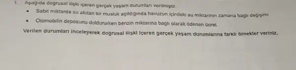 1. Asagida dogrusal iligki iceren gerçek yaçam durumlan venimiştir.
Sabit miktarda su akitan bir musluk açildiginda havuzun içindeki su miktarinin zamana bagli degisimi
Otomobilin deposunu doldururken benzin miktarina bagli olarak odenen Ocret
Verilen durumlar inceleyerek doğrusal iliski Iceren gercek yasam durumlarina farkli ornekler veriniz.